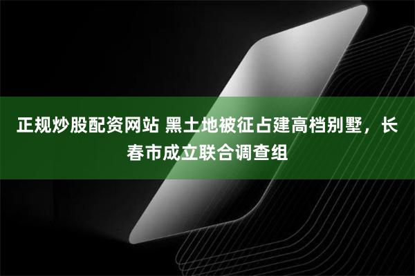 正规炒股配资网站 黑土地被征占建高档别墅，长春市成立联合调查组