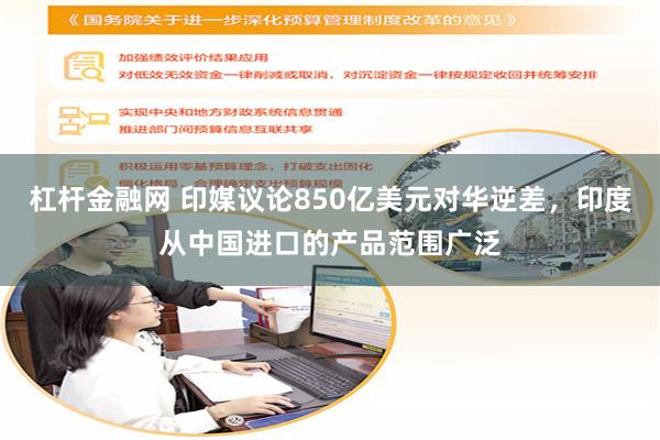 杠杆金融网 印媒议论850亿美元对华逆差，印度从中国进口的产品范围广泛