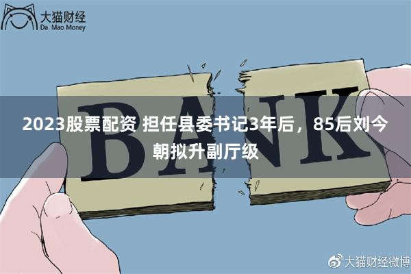 2023股票配资 担任县委书记3年后，85后刘今朝拟升副厅级