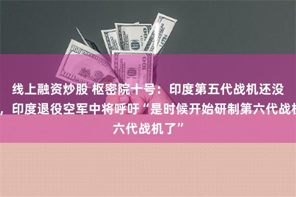 线上融资炒股 枢密院十号：印度第五代战机还没问世，印度退役空军中将呼吁“是时候开始研制第六代战机了”