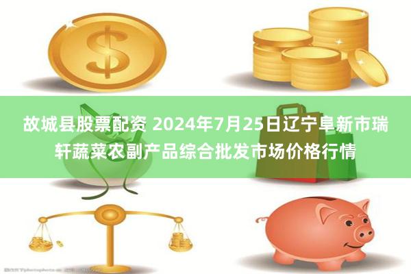 故城县股票配资 2024年7月25日辽宁阜新市瑞轩蔬菜农副产品综合批发市场价格行情