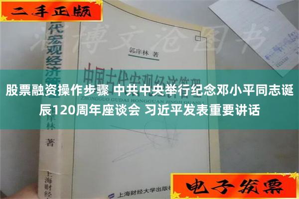 股票融资操作步骤 中共中央举行纪念邓小平同志诞辰120周年座谈会 习近平发表重要讲话