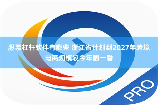 股票杠杆软件有哪些 浙江省计划到2027年跨境电商规模较今年翻一番