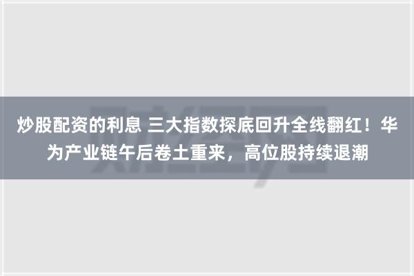 炒股配资的利息 三大指数探底回升全线翻红！华为产业链午后卷土重来，高位股持续退潮