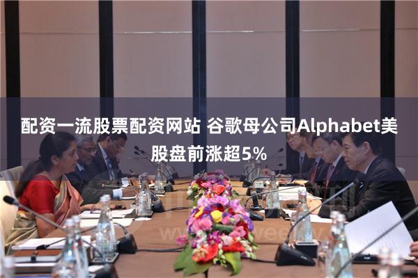 配资一流股票配资网站 谷歌母公司Alphabet美股盘前涨超5%